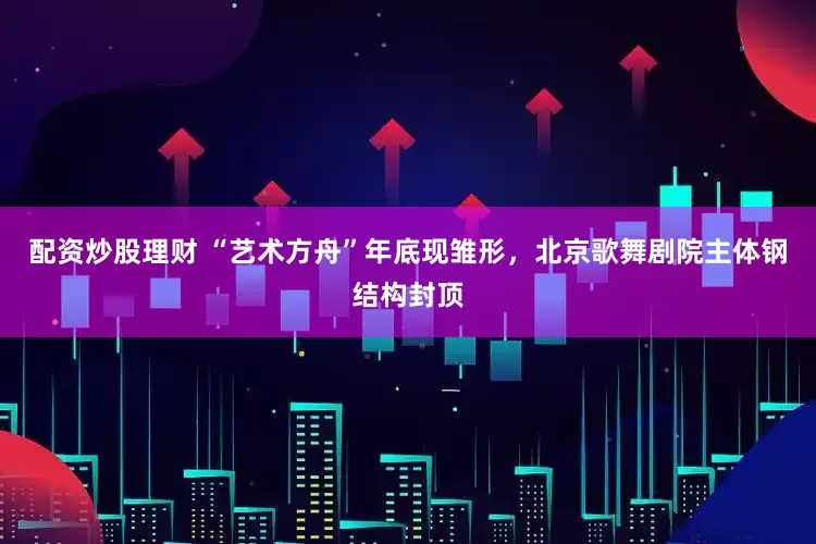 配资炒股理财 “艺术方舟”年底现雏形，北京歌舞剧院主体钢结构封顶