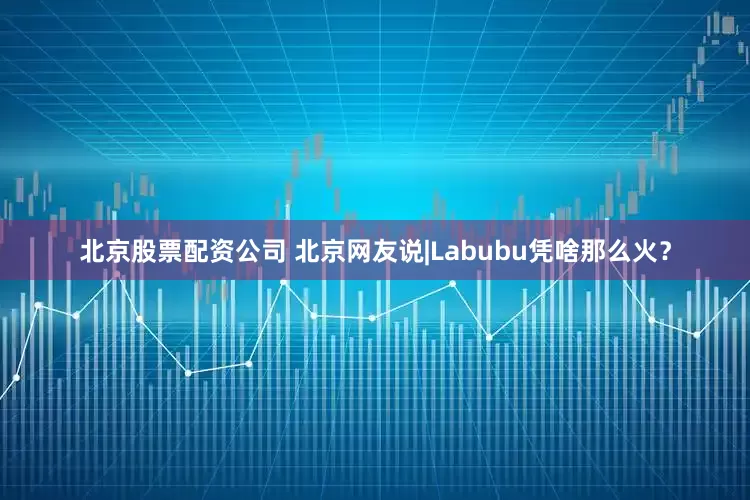 北京股票配资公司 北京网友说|Labubu凭啥那么火？