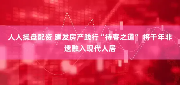 人人操盘配资 建发房产践行“待客之道” 将千年非遗融入现代人居