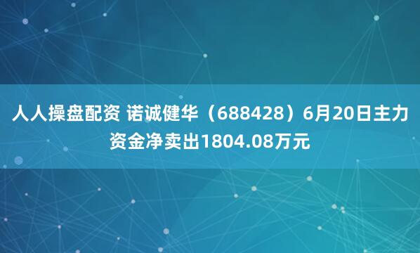 人人操盘配资 诺诚健华（688428）6月20日主力资金净卖出1804.08万元