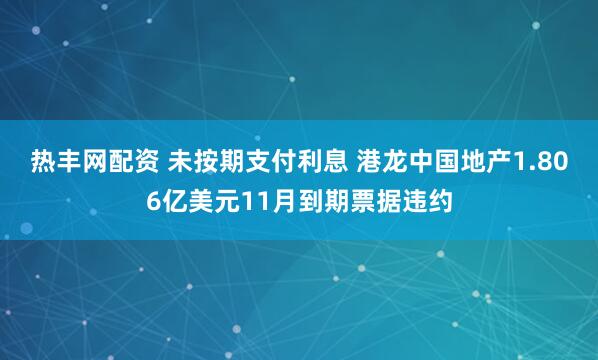 热丰网配资 未按期支付利息 港龙中国地产1.806亿美元11月到期票据违约
