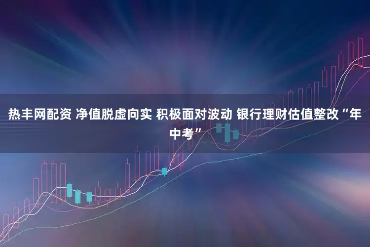 热丰网配资 净值脱虚向实 积极面对波动 银行理财估值整改“年中考”
