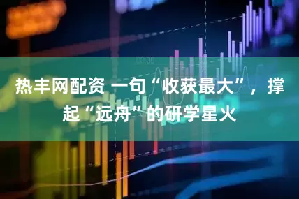 热丰网配资 一句“收获最大”，撑起“远舟”的研学星火