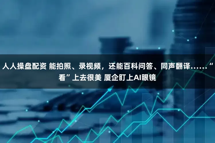 人人操盘配资 能拍照、录视频，还能百科问答、同声翻译……“看”上去很美 厦企盯上AI眼镜