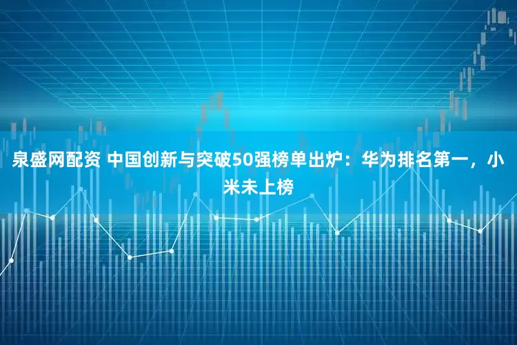 泉盛网配资 中国创新与突破50强榜单出炉：华为排名第一，小米未上榜