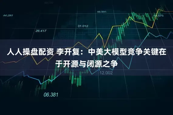 人人操盘配资 李开复：中美大模型竞争关键在于开源与闭源之争