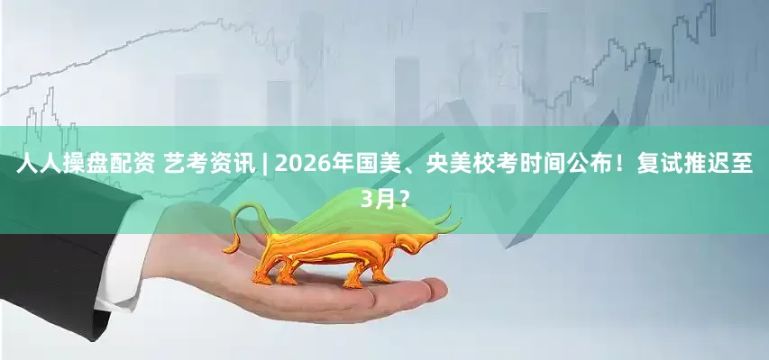 人人操盘配资 艺考资讯 | 2026年国美、央美校考时间公布！复试推迟至3月？