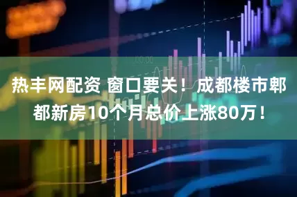 热丰网配资 窗口要关！成都楼市郫都新房10个月总价上涨80万！