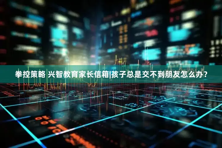 拳控策略 兴智教育家长信箱|孩子总是交不到朋友怎么办？