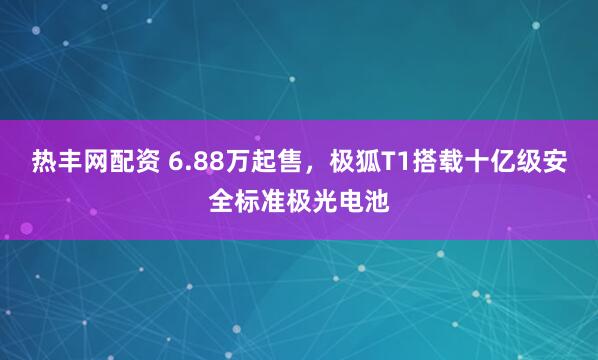 热丰网配资 6.88万起售，极狐T1搭载十亿级安全标准极光电池